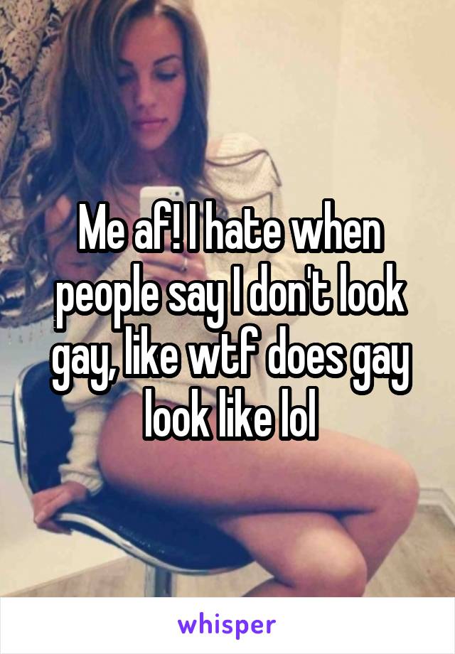 Me af! I hate when people say I don't look gay, like wtf does gay look like lol