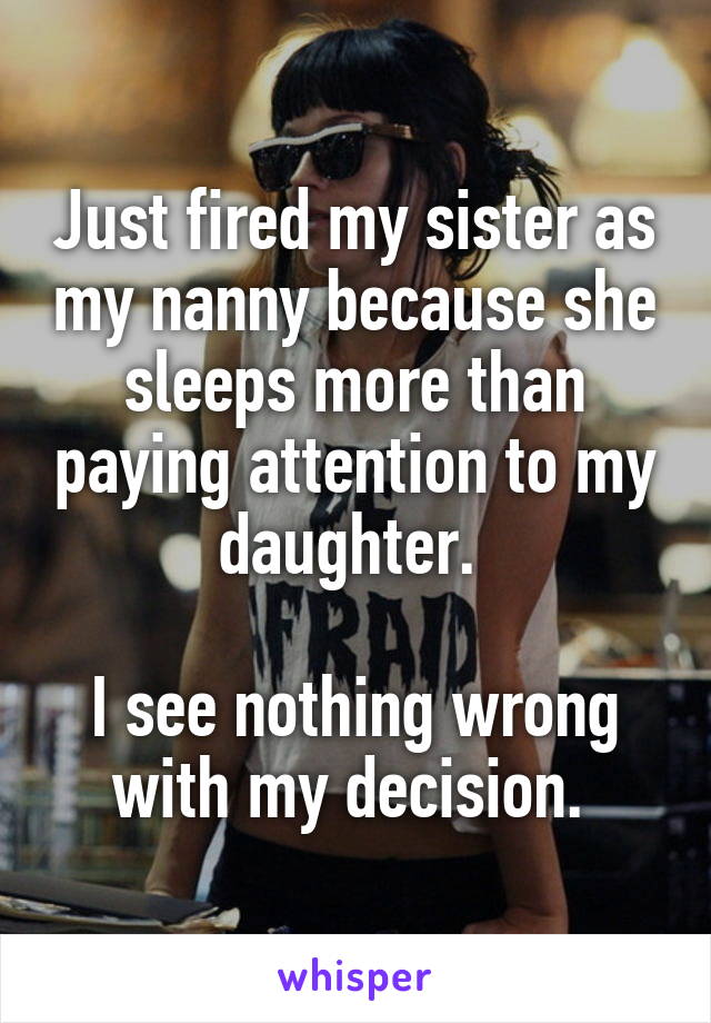 Just fired my sister as my nanny because she sleeps more than paying attention to my daughter. 

I see nothing wrong with my decision. 