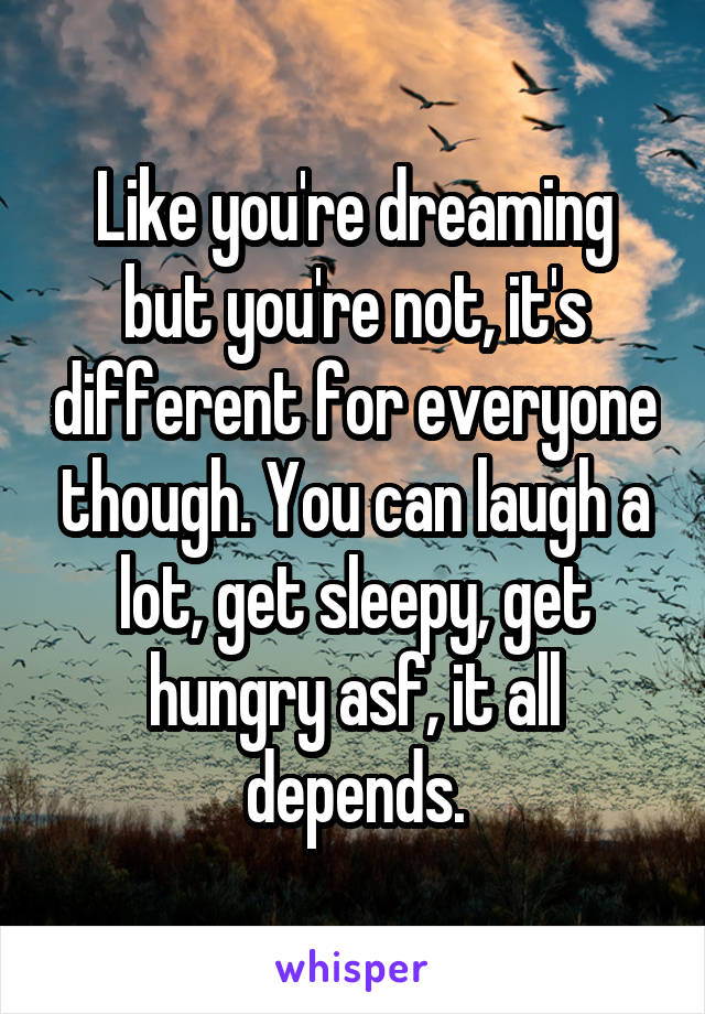 Like you're dreaming but you're not, it's different for everyone though. You can laugh a lot, get sleepy, get hungry asf, it all depends.