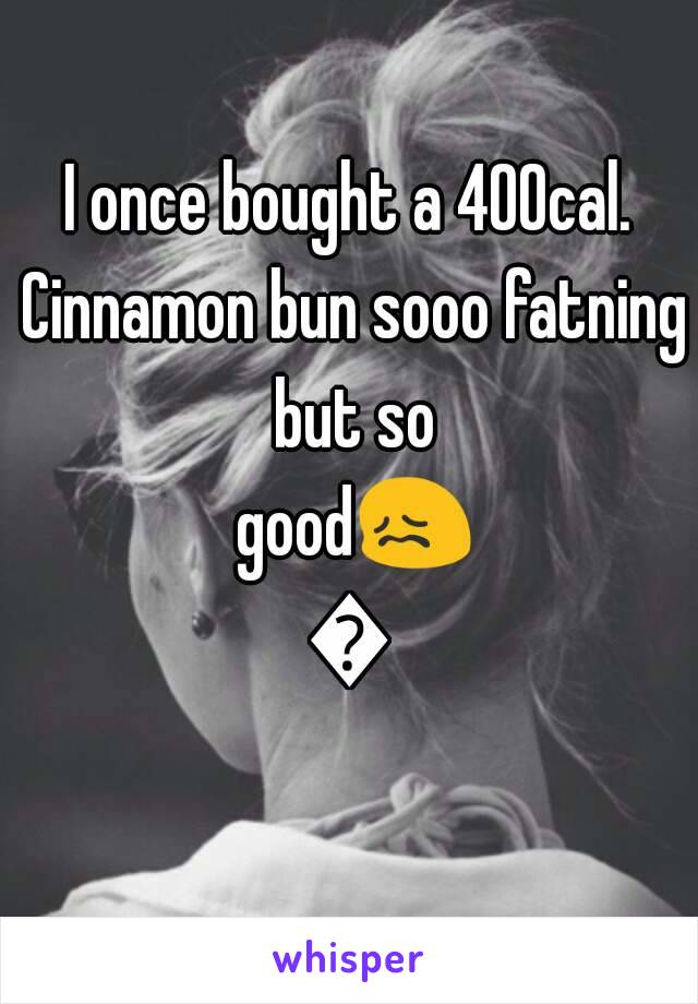 I once bought a 400cal. Cinnamon bun sooo fatning but so good😖😱