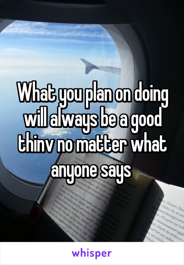 What you plan on doing will always be a good thinv no matter what anyone says 