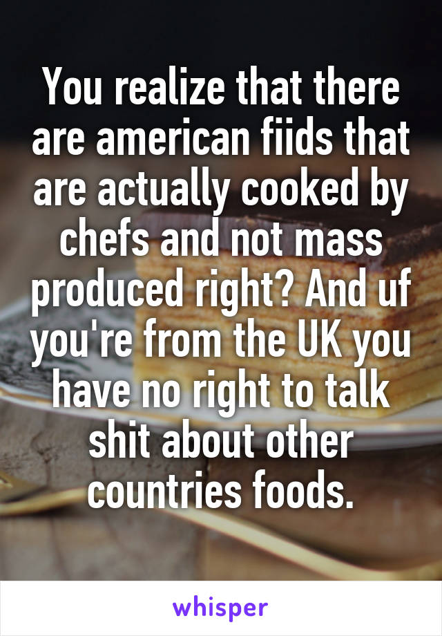 You realize that there are american fiids that are actually cooked by chefs and not mass produced right? And uf you're from the UK you have no right to talk shit about other countries foods.
