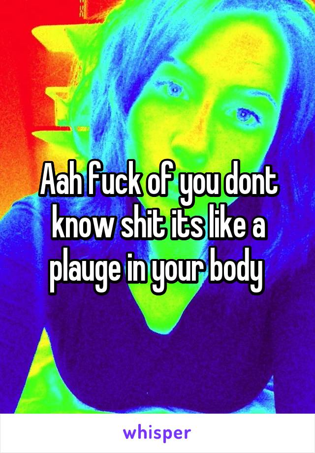 Aah fuck of you dont know shit its like a plauge in your body 