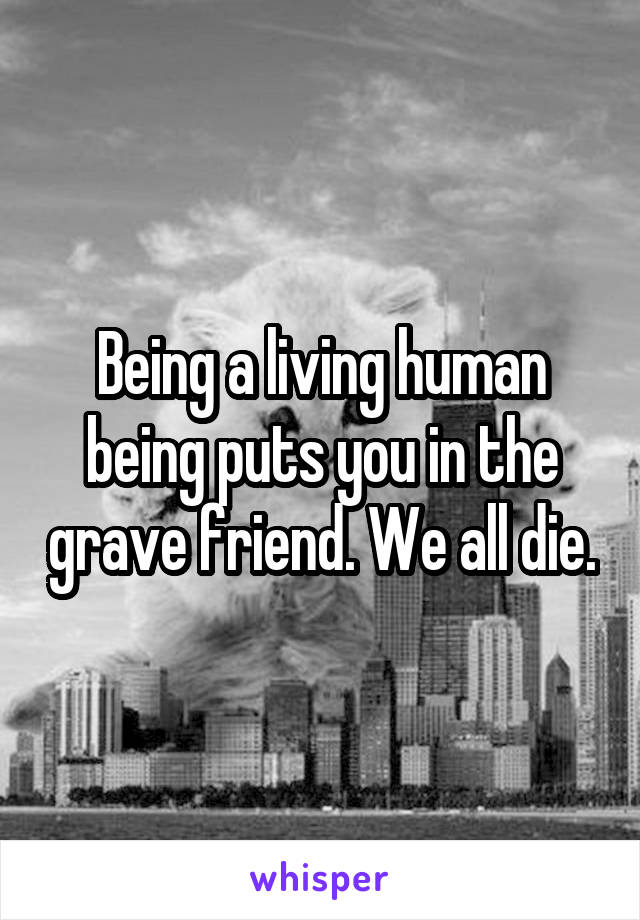 Being a living human being puts you in the grave friend. We all die.