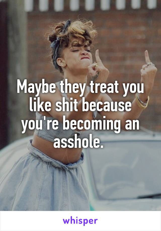 Maybe they treat you like shit because you're becoming an asshole. 