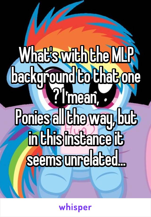 What's with the MLP background to that one ? I mean,
Ponies all the way, but in this instance it seems unrelated...