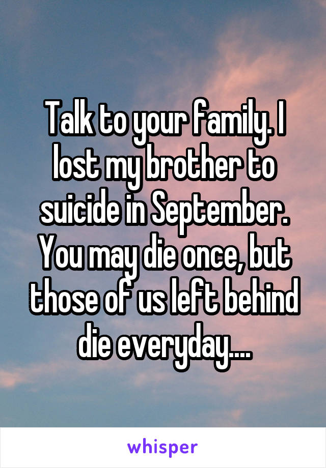 Talk to your family. I lost my brother to suicide in September. You may die once, but those of us left behind die everyday....