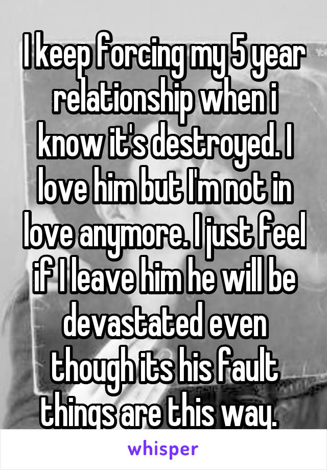 I keep forcing my 5 year relationship when i know it's destroyed. I love him but I'm not in love anymore. I just feel if I leave him he will be devastated even though its his fault things are this way.  