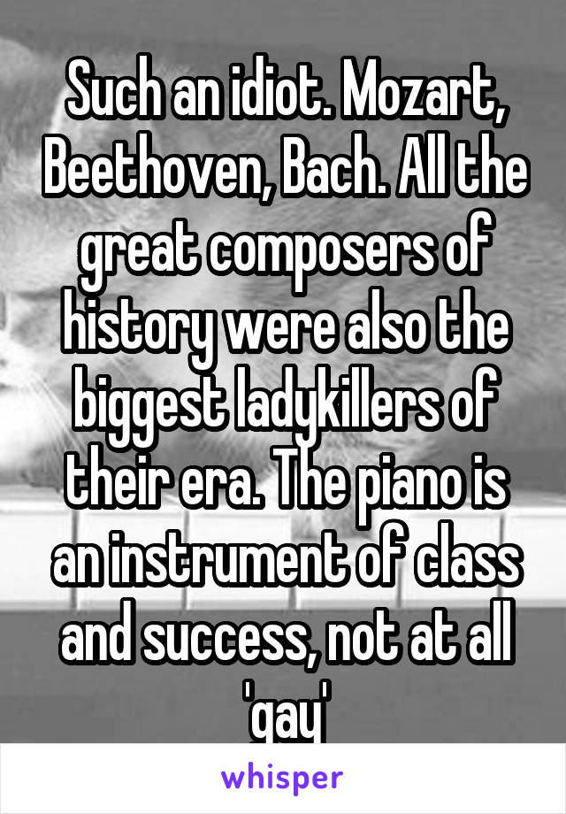 Such an idiot. Mozart, Beethoven, Bach. All the great composers of history were also the biggest ladykillers of their era. The piano is an instrument of class and success, not at all 'gay'