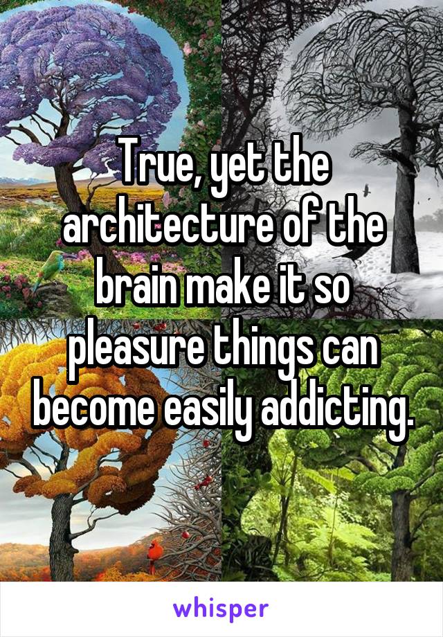 True, yet the architecture of the brain make it so pleasure things can become easily addicting. 