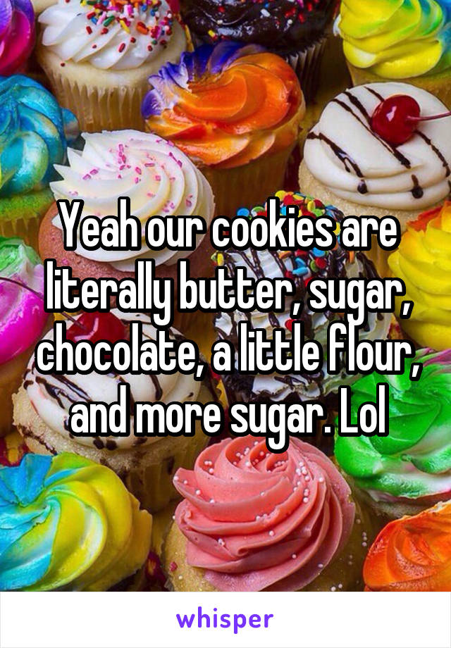 Yeah our cookies are literally butter, sugar, chocolate, a little flour, and more sugar. Lol