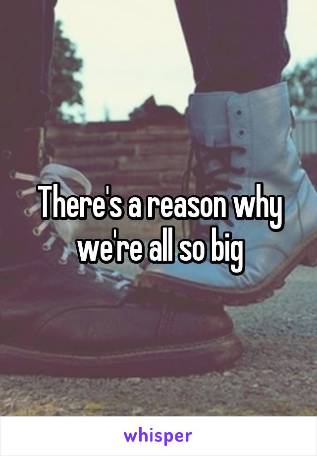 There's a reason why we're all so big