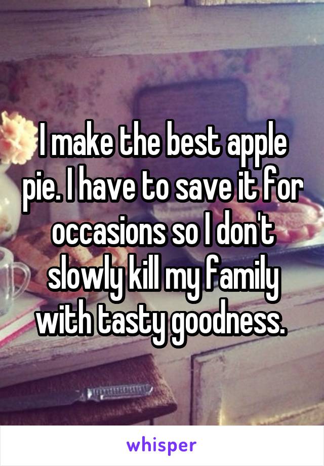 I make the best apple pie. I have to save it for occasions so I don't slowly kill my family with tasty goodness. 