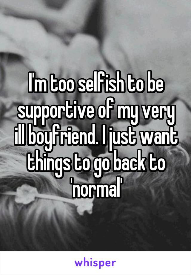 I'm too selfish to be supportive of my very ill boyfriend. I just want things to go back to 'normal'