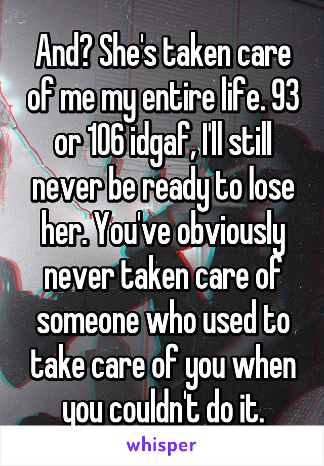 And? She's taken care of me my entire life. 93 or 106 idgaf, I'll still never be ready to lose her. You've obviously never taken care of someone who used to take care of you when you couldn't do it.