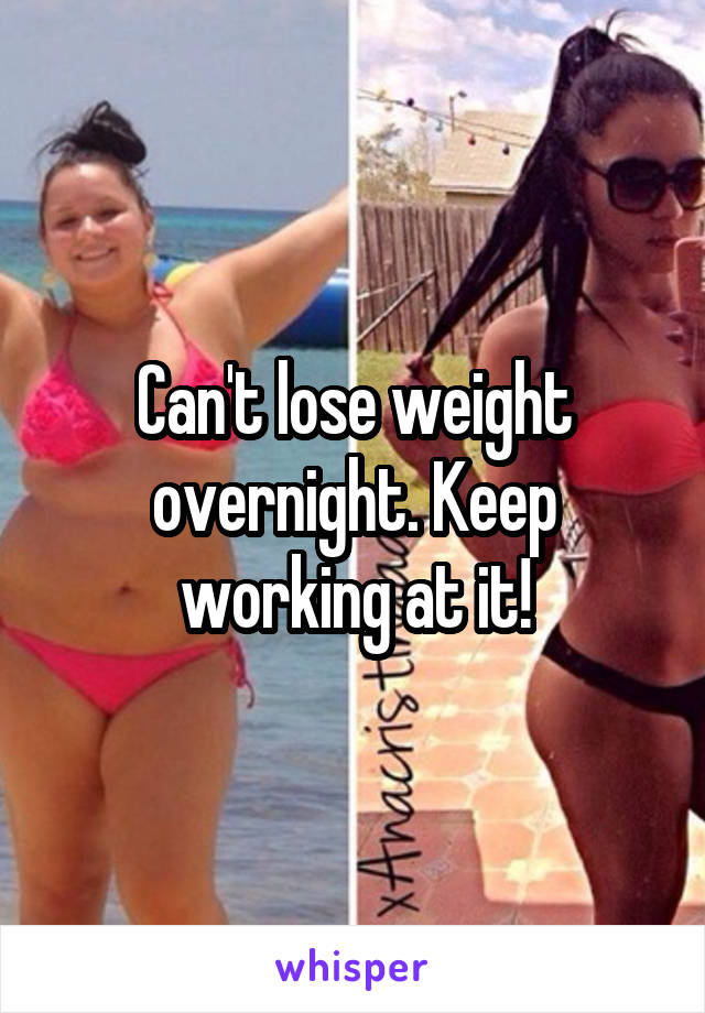 Can't lose weight overnight. Keep working at it!