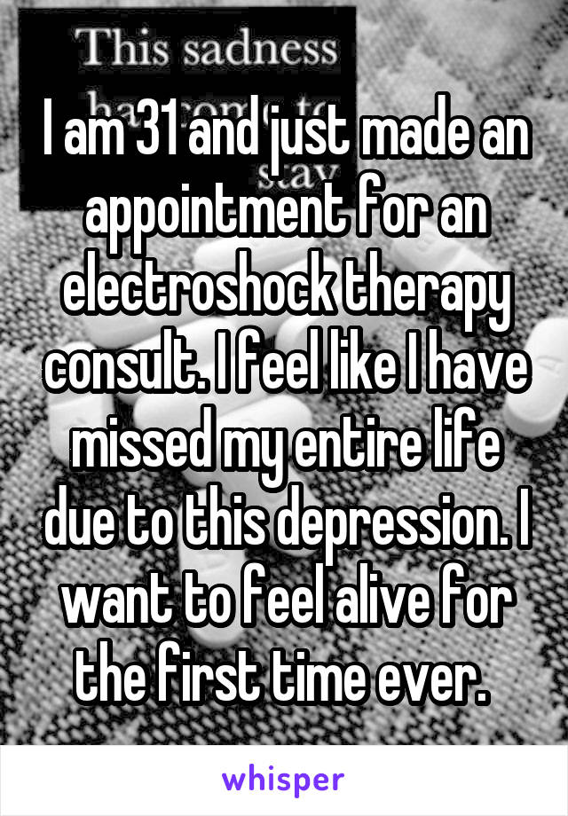 I am 31 and just made an appointment for an electroshock therapy consult. I feel like I have missed my entire life due to this depression. I want to feel alive for the first time ever. 