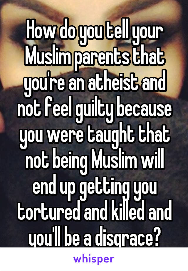 How do you tell your Muslim parents that you're an atheist and not feel guilty because you were taught that not being Muslim will end up getting you tortured and killed and you'll be a disgrace?