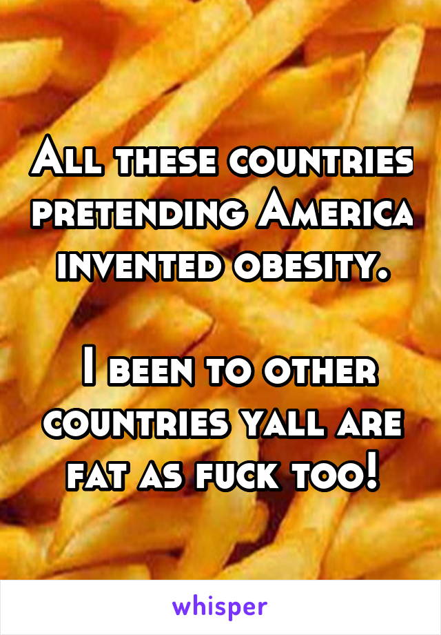 All these countries pretending America invented obesity.

 I been to other countries yall are fat as fuck too!