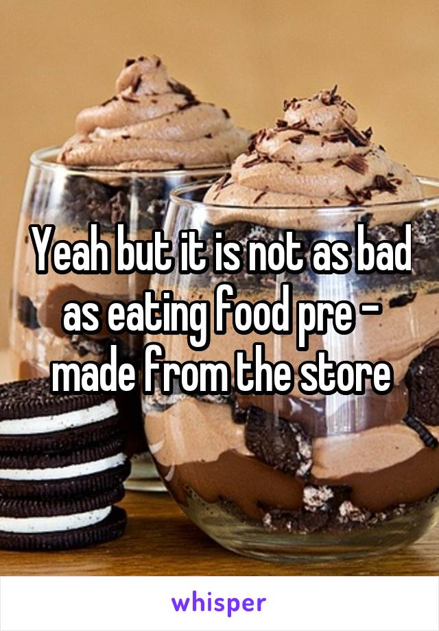 Yeah but it is not as bad as eating food pre - made from the store