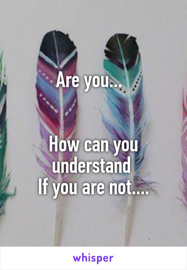 Are you...  


How can you understand 
If you are not....