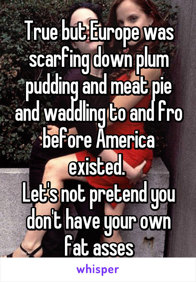 True but Europe was scarfing down plum pudding and meat pie and waddling to and fro before America existed. 
Let's not pretend you don't have your own fat asses