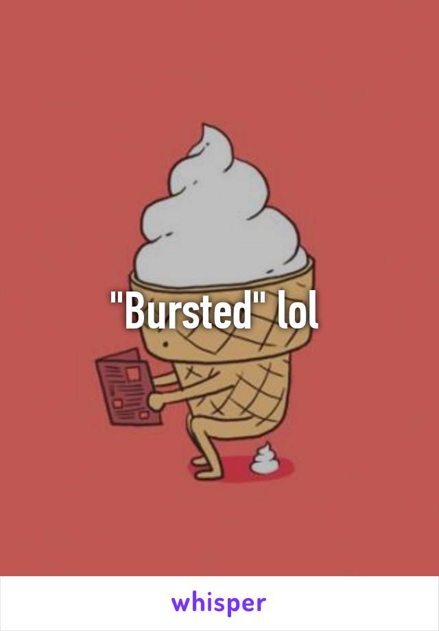 "Bursted" lol 