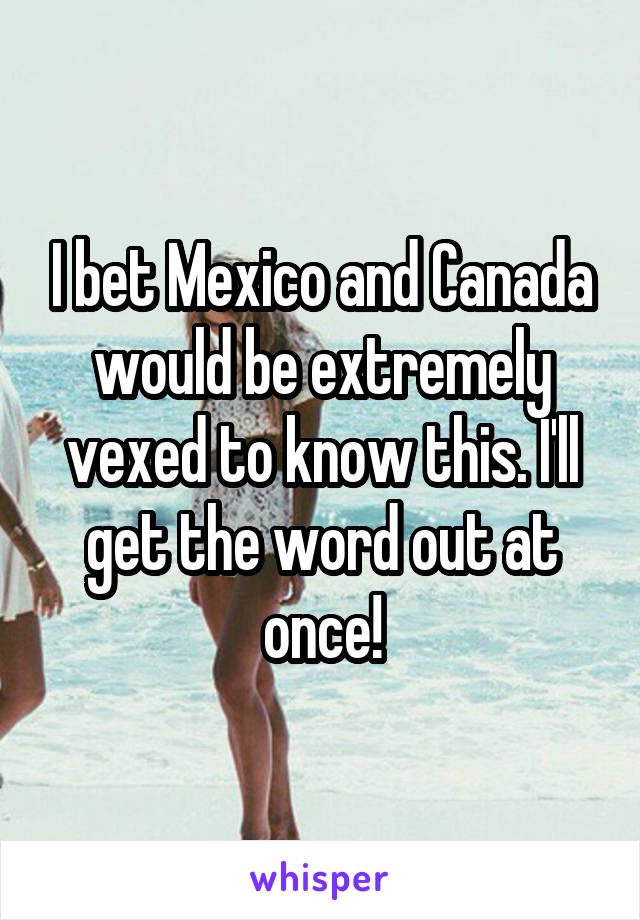 I bet Mexico and Canada would be extremely vexed to know this. I'll get the word out at once!