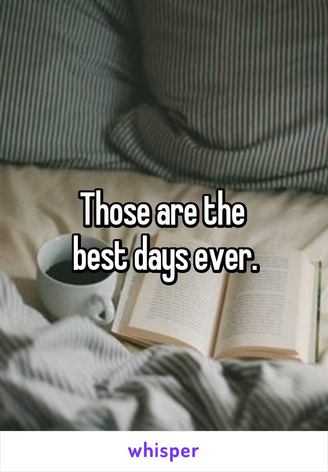 Those are the 
best days ever.