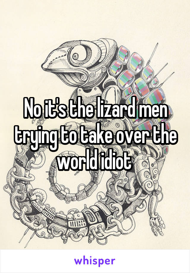 No it's the lizard men trying to take over the world idiot 