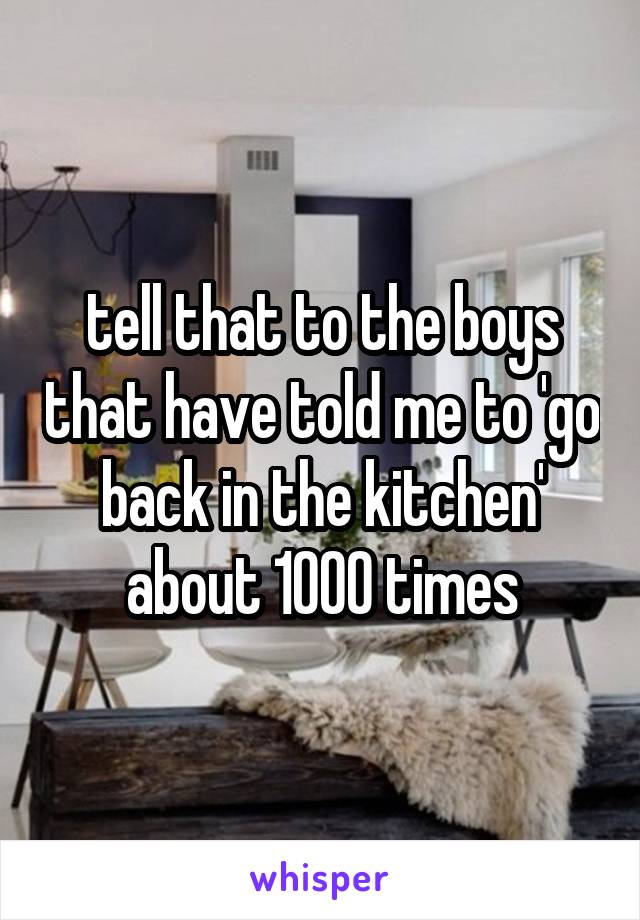tell that to the boys that have told me to 'go back in the kitchen' about 1000 times