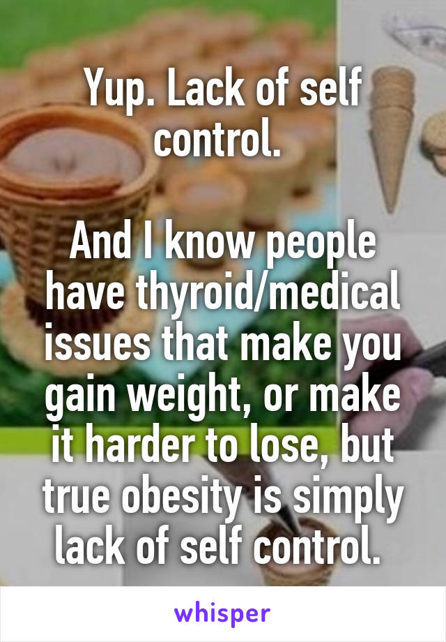 Yup. Lack of self control. 

And I know people have thyroid/medical issues that make you gain weight, or make it harder to lose, but true obesity is simply lack of self control. 