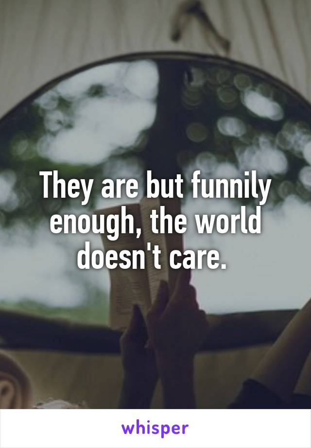 They are but funnily enough, the world doesn't care. 