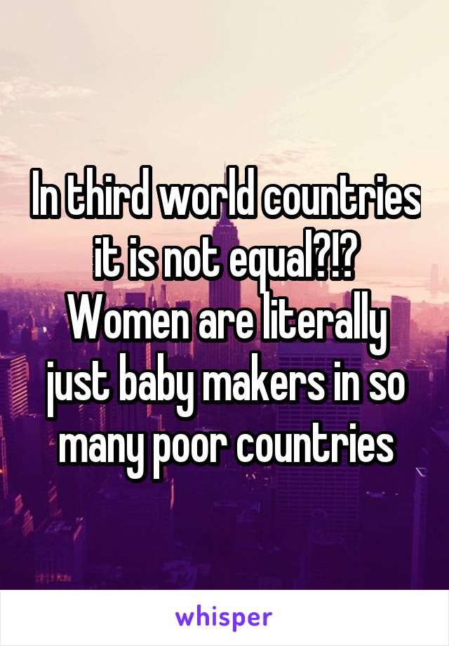 In third world countries it is not equal?!? Women are literally just baby makers in so many poor countries