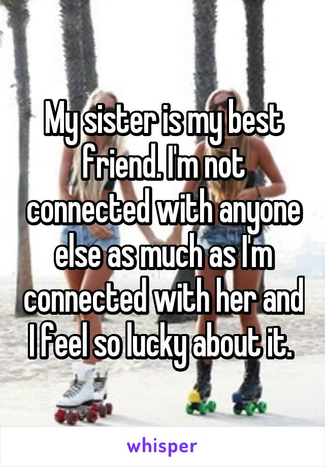 My sister is my best friend. I'm not connected with anyone else as much as I'm connected with her and I feel so lucky about it. 