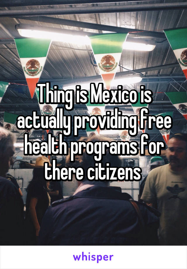 Thing is Mexico is actually providing free health programs for there citizens 