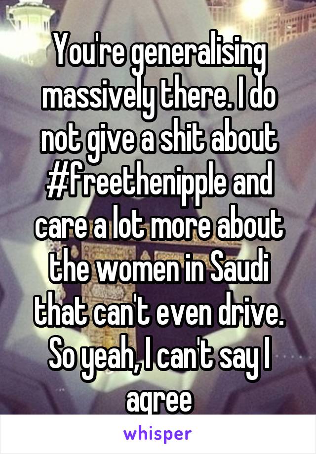 You're generalising massively there. I do not give a shit about #freethenipple and care a lot more about the women in Saudi that can't even drive. So yeah, I can't say I agree