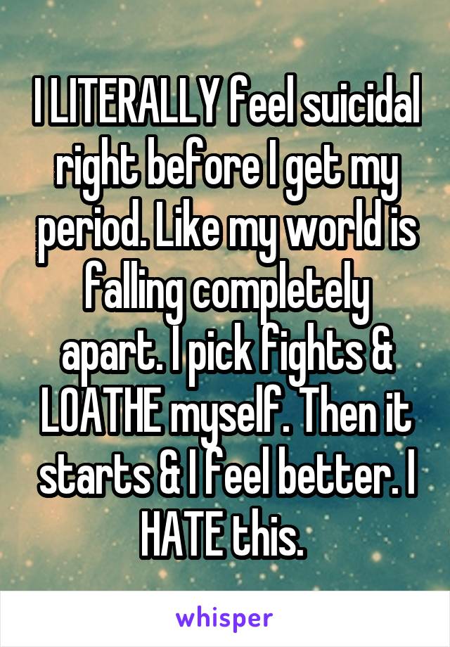 I LITERALLY feel suicidal right before I get my period. Like my world is falling completely apart. I pick fights & LOATHE myself. Then it starts & I feel better. I HATE this. 