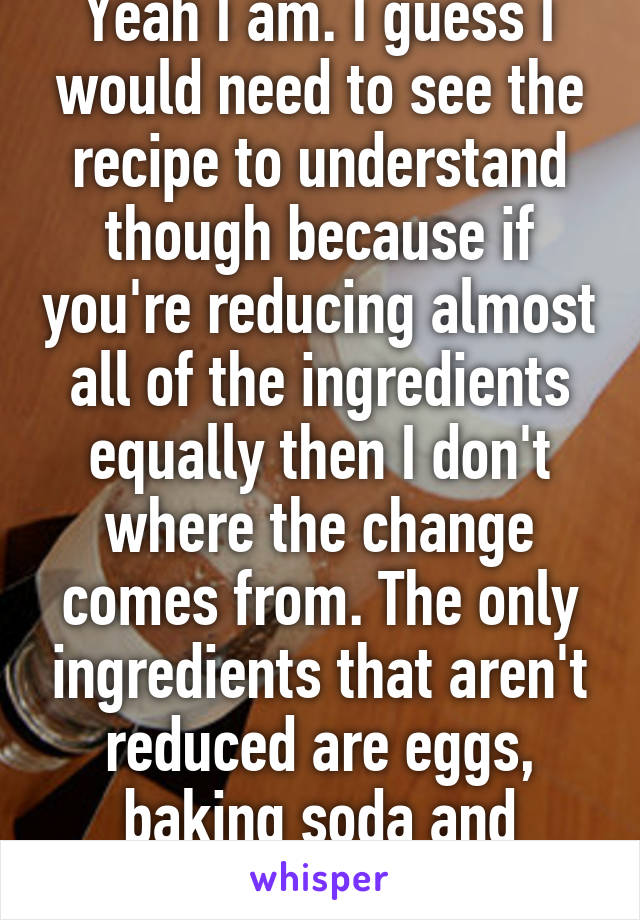 Yeah I am. I guess I would need to see the recipe to understand though because if you're reducing almost all of the ingredients equally then I don't where the change comes from. The only ingredients that aren't reduced are eggs, baking soda and baking powder?