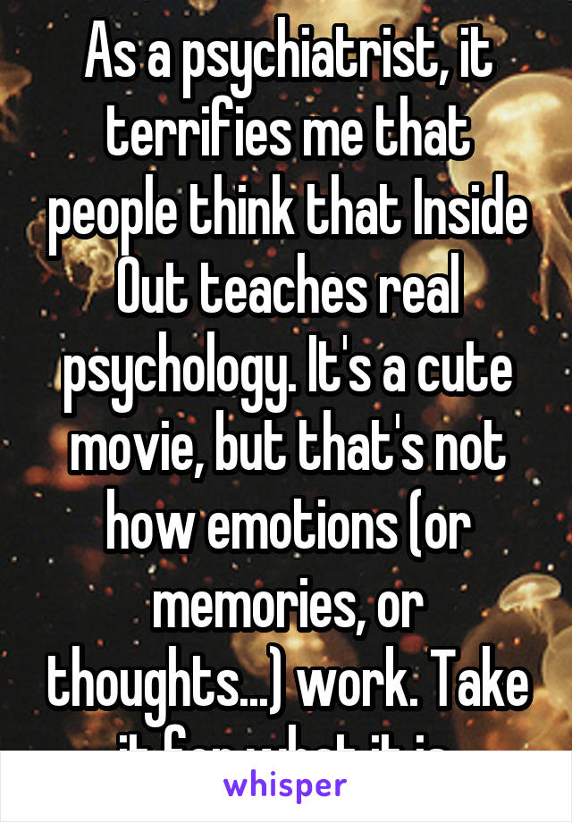 As a psychiatrist, it terrifies me that people think that Inside Out teaches real psychology. It's a cute movie, but that's not how emotions (or memories, or thoughts...) work. Take it for what it is.