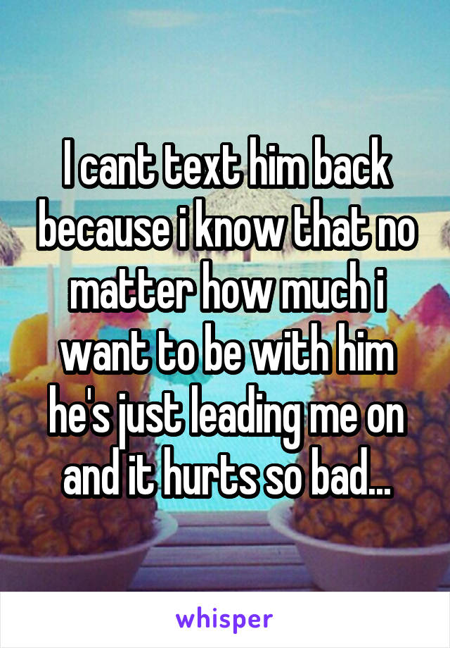 I cant text him back because i know that no matter how much i want to be with him he's just leading me on and it hurts so bad...