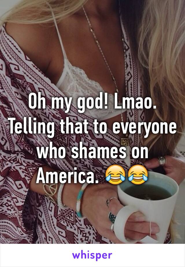 Oh my god! Lmao. Telling that to everyone who shames on America. 😂😂