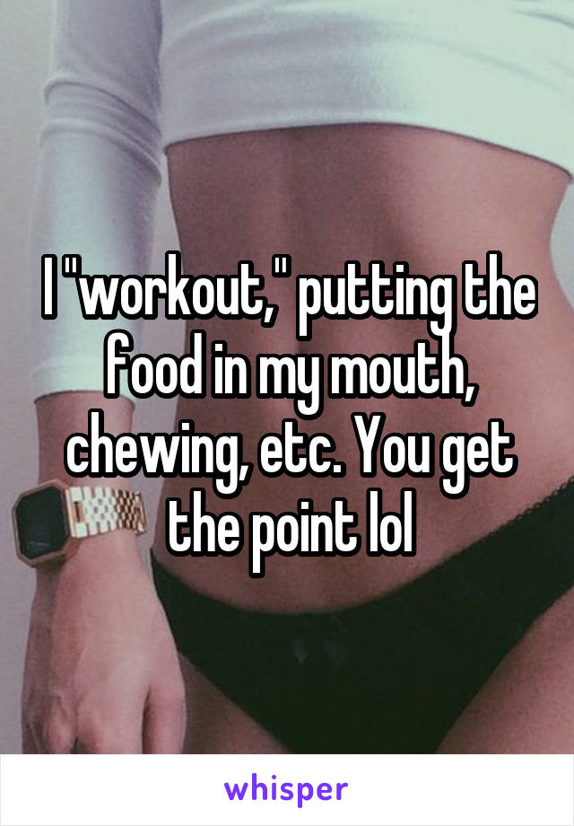 I "workout," putting the food in my mouth, chewing, etc. You get the point lol