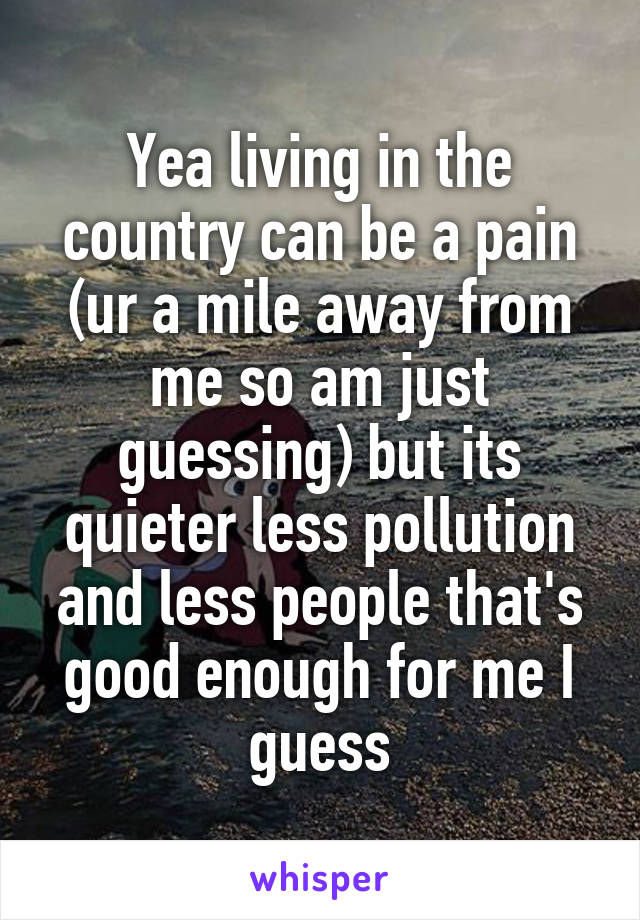 Yea living in the country can be a pain (ur a mile away from me so am just guessing) but its quieter less pollution and less people that's good enough for me I guess