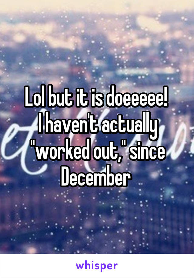 Lol but it is doeeeee! 
I haven't actually "worked out," since December 