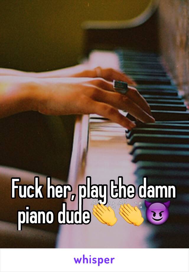 Fuck her, play the damn piano dude👏👏😈