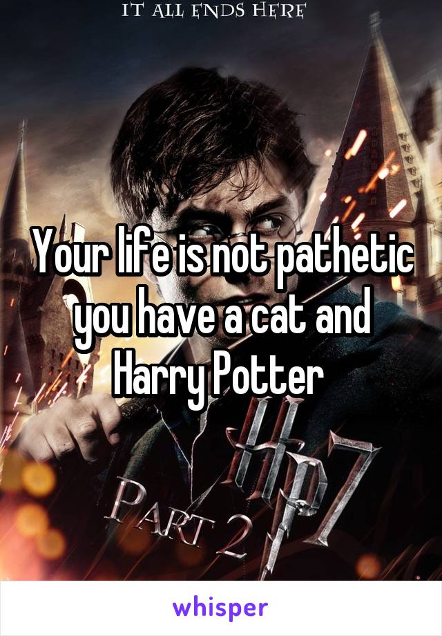 Your life is not pathetic you have a cat and Harry Potter 