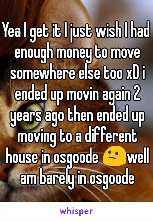 Yea I get it I just wish I had enough money to move somewhere else too xD i ended up movin again 2 years ago then ended up moving to a different house in osgoode 😐well am barely in osgoode