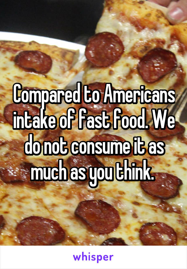 Compared to Americans intake of fast food. We do not consume it as much as you think. 