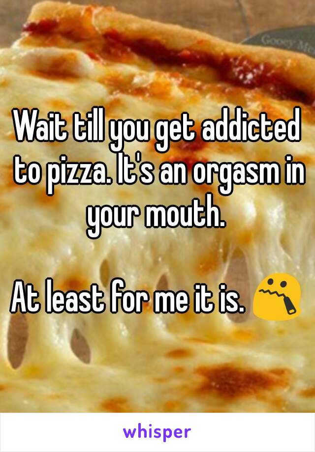 Wait till you get addicted to pizza. It's an orgasm in your mouth. 

At least for me it is. 😯